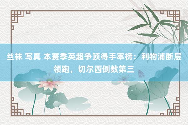 丝袜 写真 本赛季英超争顶得手率榜：利物浦断层领跑，切尔西倒数第三