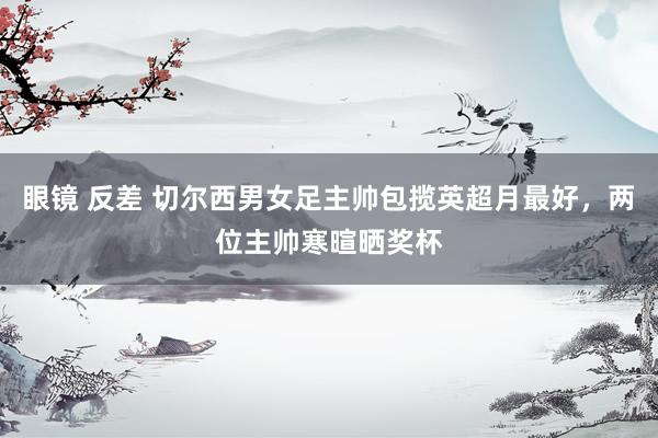 眼镜 反差 切尔西男女足主帅包揽英超月最好，两位主帅寒暄晒奖杯
