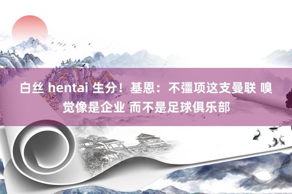 白丝 hentai 生分！基恩：不彊项这支曼联 嗅觉像是企业 而不是足球俱乐部