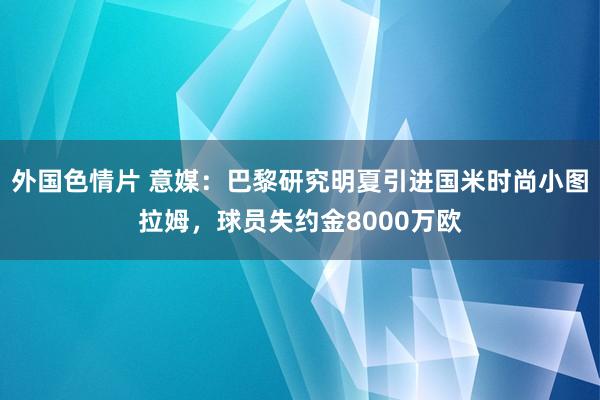 外国色情片 意媒：巴黎研究明夏引进国米时尚小图拉姆，球员失约金8000万欧