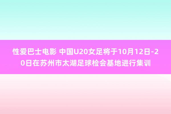 性爱巴士电影 中国U20女足将于10月12日-20日在苏州市太湖足球检会基地进行集训