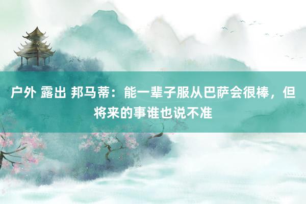 户外 露出 邦马蒂：能一辈子服从巴萨会很棒，但将来的事谁也说不准