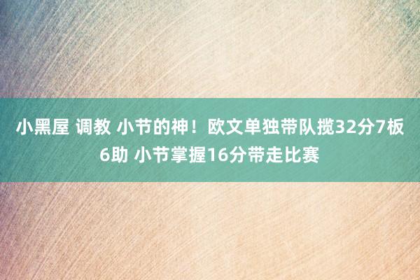 小黑屋 调教 小节的神！欧文单独带队揽32分7板6助 小节掌握16分带走比赛