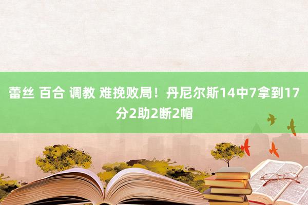 蕾丝 百合 调教 难挽败局！丹尼尔斯14中7拿到17分2助2断2帽