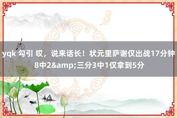 yqk 勾引 哎，说来话长！状元里萨谢仅出战17分钟 8中2&三分3中1仅拿到5分