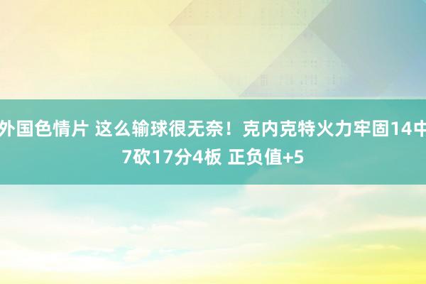 外国色情片 这么输球很无奈！克内克特火力牢固14中7砍17分4板 正负值+5