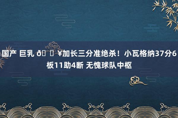 国产 巨乳 💥加长三分准绝杀！小瓦格纳37分6板11助4断 无愧球队中枢