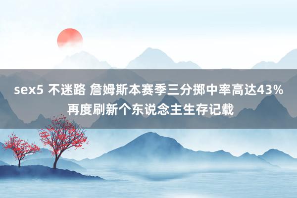 sex5 不迷路 詹姆斯本赛季三分掷中率高达43% 再度刷新个东说念主生存记载