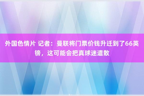 外国色情片 记者：曼联将门票价钱升迁到了66英镑，这可能会把真球迷遣散