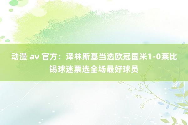 动漫 av 官方：泽林斯基当选欧冠国米1-0莱比锡球迷票选全场最好球员