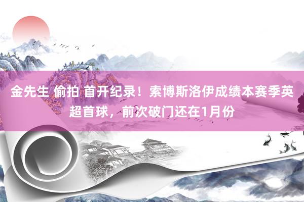 金先生 偷拍 首开纪录！索博斯洛伊成绩本赛季英超首球，前次破门还在1月份