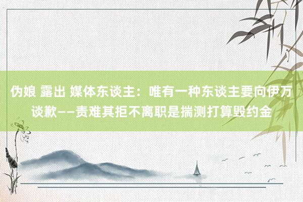 伪娘 露出 媒体东谈主：唯有一种东谈主要向伊万谈歉——责难其拒不离职是揣测打算毁约金