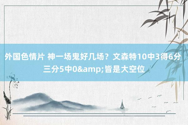 外国色情片 神一场鬼好几场？文森特10中3得6分 三分5中0&皆是大空位