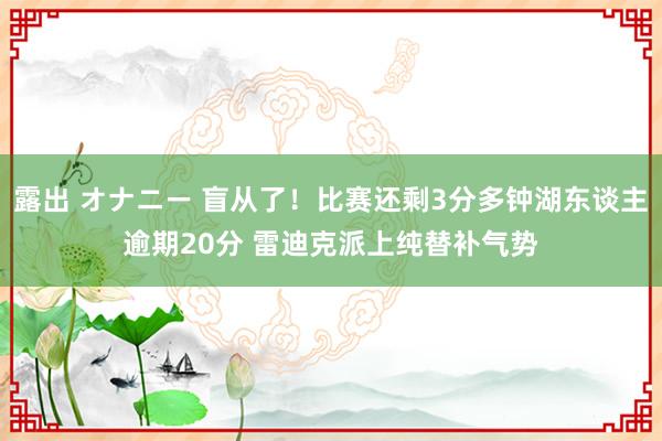 露出 オナニー 盲从了！比赛还剩3分多钟湖东谈主逾期20分 雷迪克派上纯替补气势