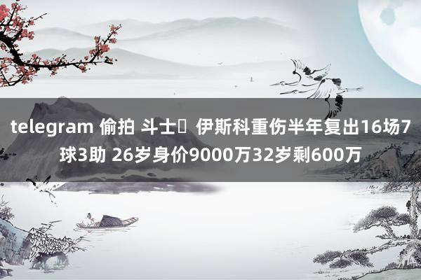 telegram 偷拍 斗士❗伊斯科重伤半年复出16场7球3助 26岁身价9000万32岁剩600万