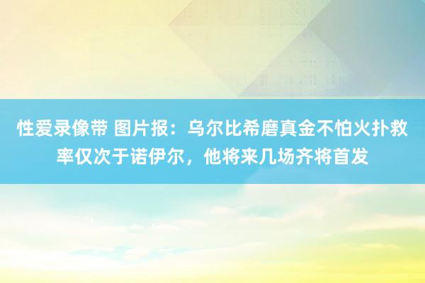性爱录像带 图片报：乌尔比希磨真金不怕火扑救率仅次于诺伊尔，他将来几场齐将首发