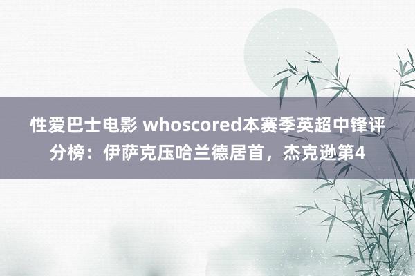 性爱巴士电影 whoscored本赛季英超中锋评分榜：伊萨克压哈兰德居首，杰克逊第4