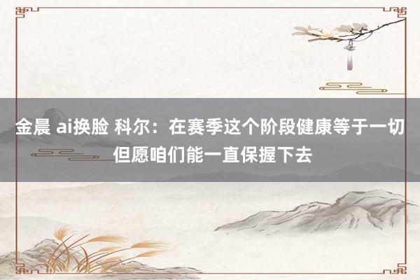 金晨 ai换脸 科尔：在赛季这个阶段健康等于一切 但愿咱们能一直保握下去