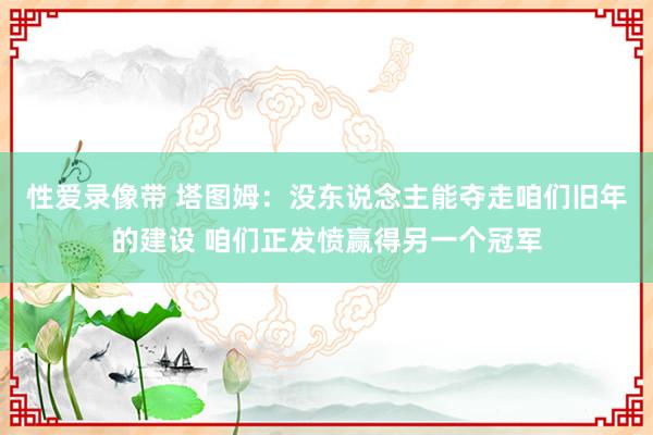 性爱录像带 塔图姆：没东说念主能夺走咱们旧年的建设 咱们正发愤赢得另一个冠军