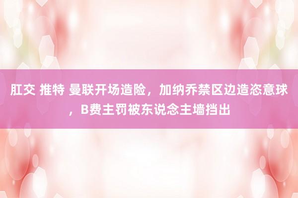 肛交 推特 曼联开场造险，加纳乔禁区边造恣意球，B费主罚被东说念主墙挡出