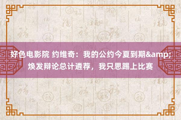 好色电影院 约维奇：我的公约今夏到期&焕发辩论总计遴荐，我只思踢上比赛