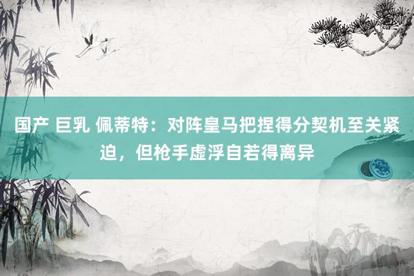 国产 巨乳 佩蒂特：对阵皇马把捏得分契机至关紧迫，但枪手虚浮自若得离异