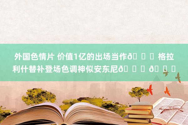 外国色情片 价值1亿的出场当作😂格拉利什替补登场色调神似安东尼😈😈